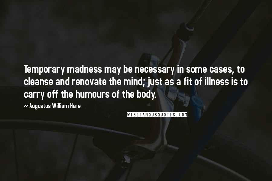 Augustus William Hare Quotes: Temporary madness may be necessary in some cases, to cleanse and renovate the mind; just as a fit of illness is to carry off the humours of the body.