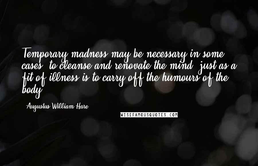 Augustus William Hare Quotes: Temporary madness may be necessary in some cases, to cleanse and renovate the mind; just as a fit of illness is to carry off the humours of the body.