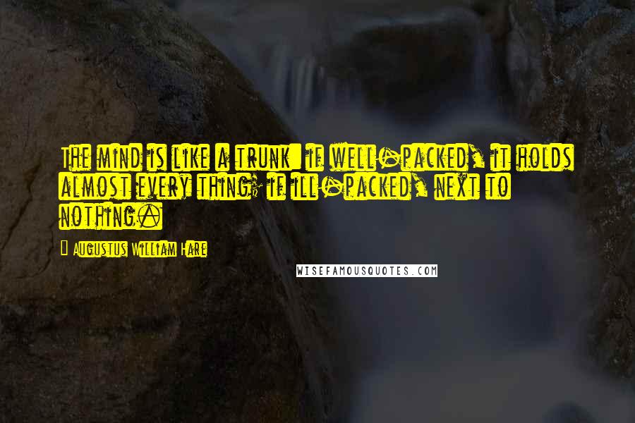 Augustus William Hare Quotes: The mind is like a trunk: if well-packed, it holds almost every thing; if ill-packed, next to nothing.