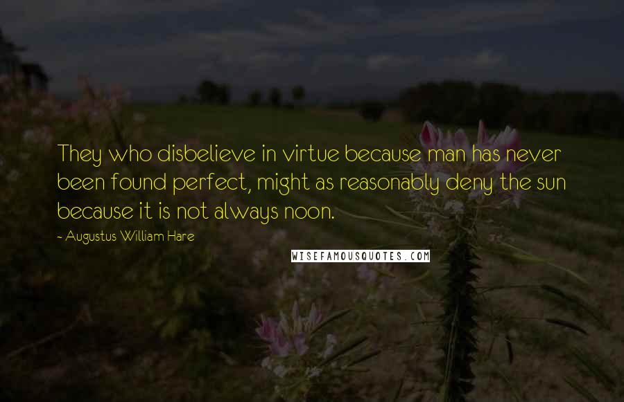 Augustus William Hare Quotes: They who disbelieve in virtue because man has never been found perfect, might as reasonably deny the sun because it is not always noon.