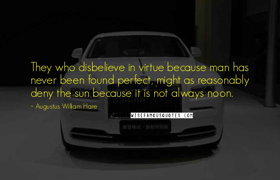 Augustus William Hare Quotes: They who disbelieve in virtue because man has never been found perfect, might as reasonably deny the sun because it is not always noon.