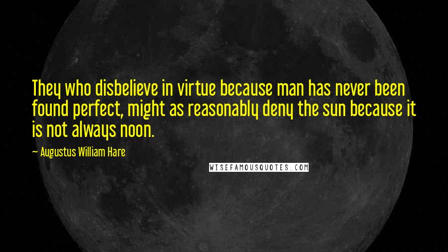 Augustus William Hare Quotes: They who disbelieve in virtue because man has never been found perfect, might as reasonably deny the sun because it is not always noon.