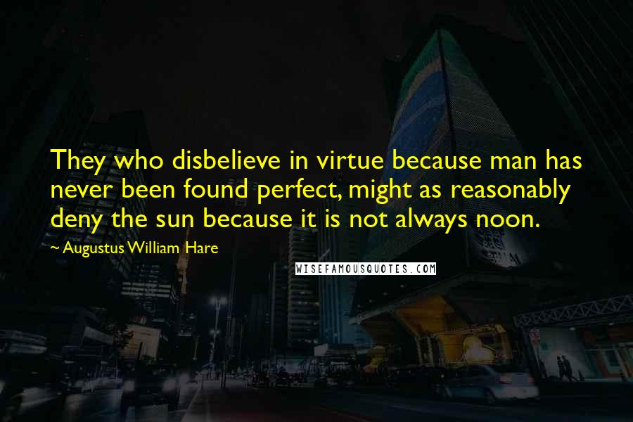 Augustus William Hare Quotes: They who disbelieve in virtue because man has never been found perfect, might as reasonably deny the sun because it is not always noon.