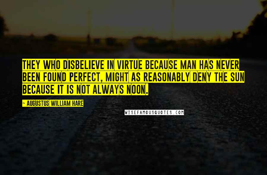 Augustus William Hare Quotes: They who disbelieve in virtue because man has never been found perfect, might as reasonably deny the sun because it is not always noon.