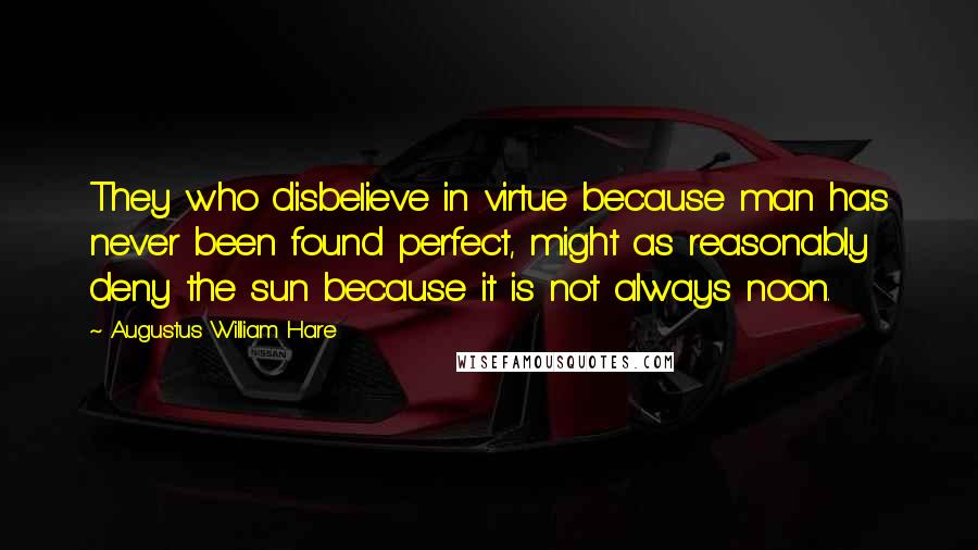 Augustus William Hare Quotes: They who disbelieve in virtue because man has never been found perfect, might as reasonably deny the sun because it is not always noon.