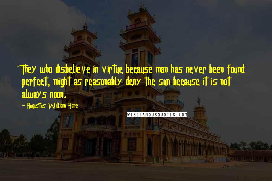 Augustus William Hare Quotes: They who disbelieve in virtue because man has never been found perfect, might as reasonably deny the sun because it is not always noon.