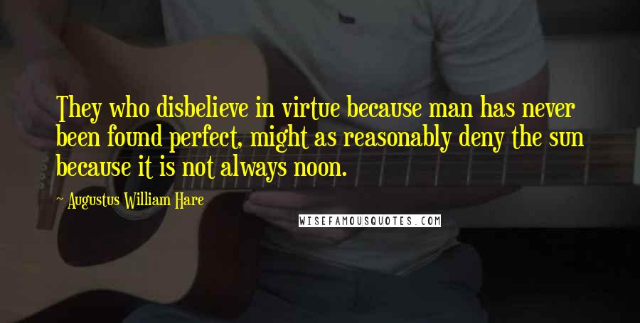 Augustus William Hare Quotes: They who disbelieve in virtue because man has never been found perfect, might as reasonably deny the sun because it is not always noon.