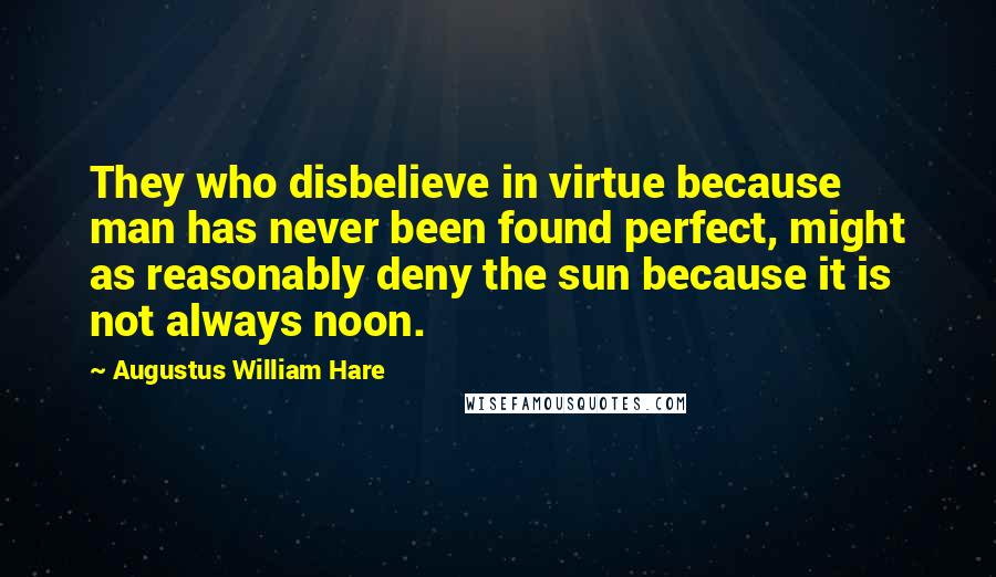 Augustus William Hare Quotes: They who disbelieve in virtue because man has never been found perfect, might as reasonably deny the sun because it is not always noon.