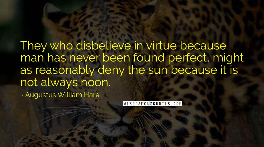 Augustus William Hare Quotes: They who disbelieve in virtue because man has never been found perfect, might as reasonably deny the sun because it is not always noon.