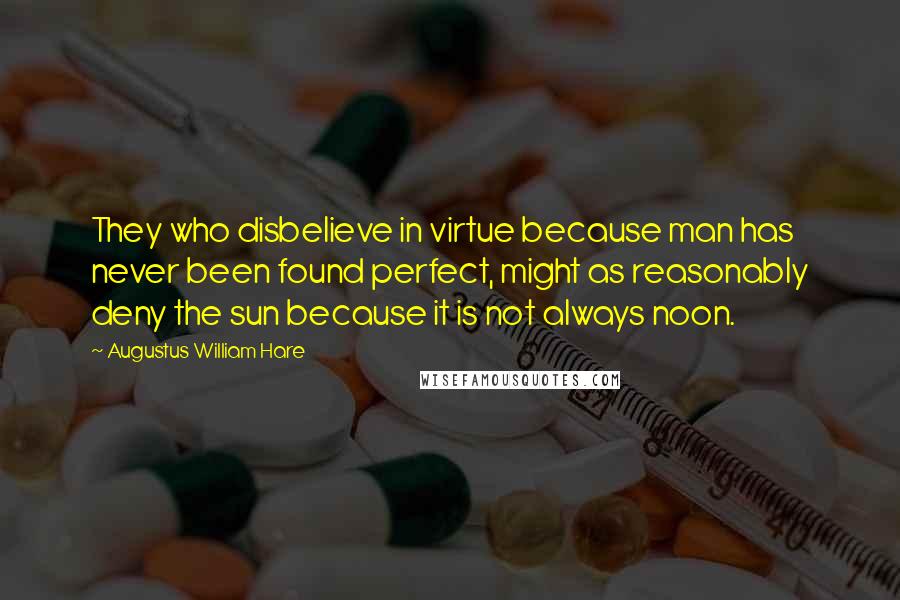 Augustus William Hare Quotes: They who disbelieve in virtue because man has never been found perfect, might as reasonably deny the sun because it is not always noon.