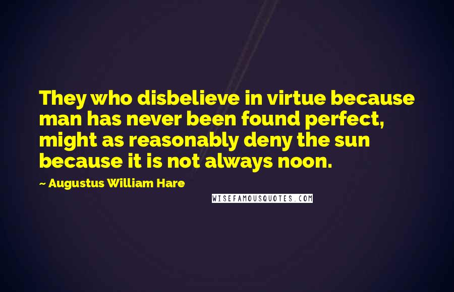 Augustus William Hare Quotes: They who disbelieve in virtue because man has never been found perfect, might as reasonably deny the sun because it is not always noon.