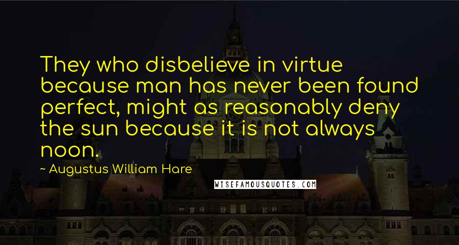 Augustus William Hare Quotes: They who disbelieve in virtue because man has never been found perfect, might as reasonably deny the sun because it is not always noon.