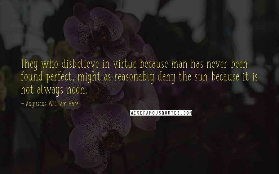 Augustus William Hare Quotes: They who disbelieve in virtue because man has never been found perfect, might as reasonably deny the sun because it is not always noon.