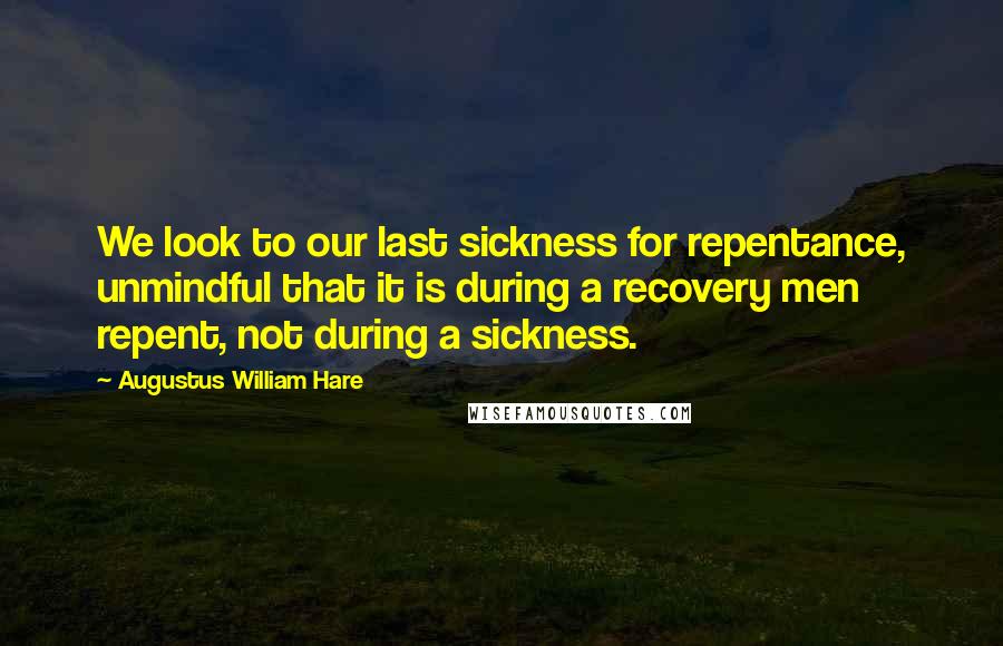 Augustus William Hare Quotes: We look to our last sickness for repentance, unmindful that it is during a recovery men repent, not during a sickness.