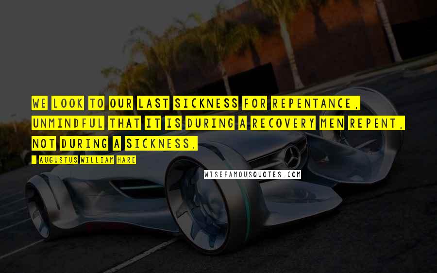 Augustus William Hare Quotes: We look to our last sickness for repentance, unmindful that it is during a recovery men repent, not during a sickness.