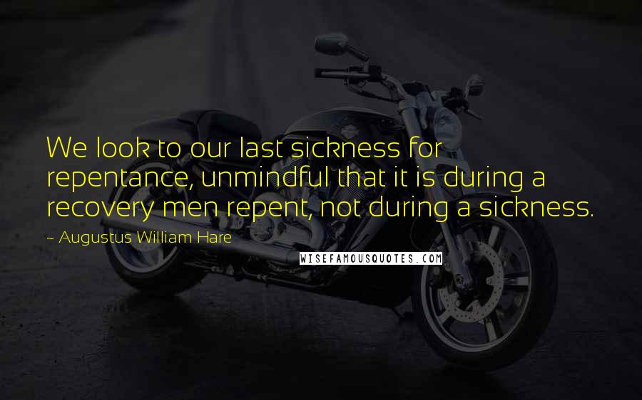 Augustus William Hare Quotes: We look to our last sickness for repentance, unmindful that it is during a recovery men repent, not during a sickness.