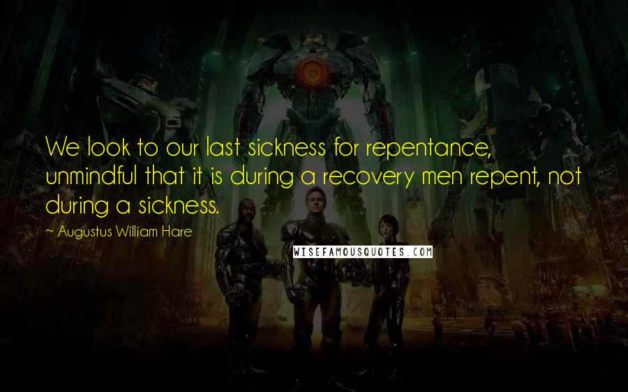 Augustus William Hare Quotes: We look to our last sickness for repentance, unmindful that it is during a recovery men repent, not during a sickness.