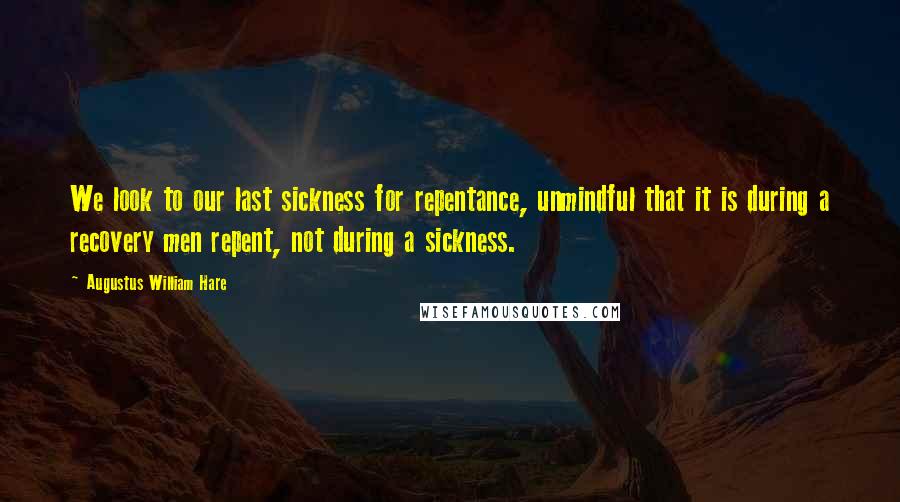 Augustus William Hare Quotes: We look to our last sickness for repentance, unmindful that it is during a recovery men repent, not during a sickness.