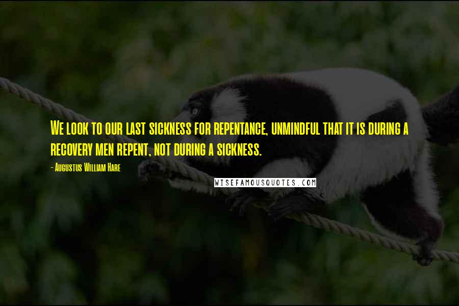 Augustus William Hare Quotes: We look to our last sickness for repentance, unmindful that it is during a recovery men repent, not during a sickness.