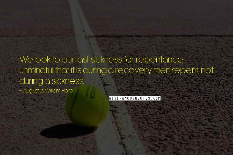 Augustus William Hare Quotes: We look to our last sickness for repentance, unmindful that it is during a recovery men repent, not during a sickness.