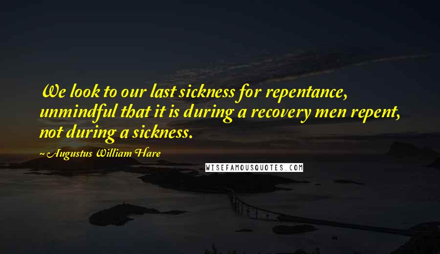 Augustus William Hare Quotes: We look to our last sickness for repentance, unmindful that it is during a recovery men repent, not during a sickness.
