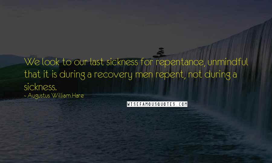 Augustus William Hare Quotes: We look to our last sickness for repentance, unmindful that it is during a recovery men repent, not during a sickness.