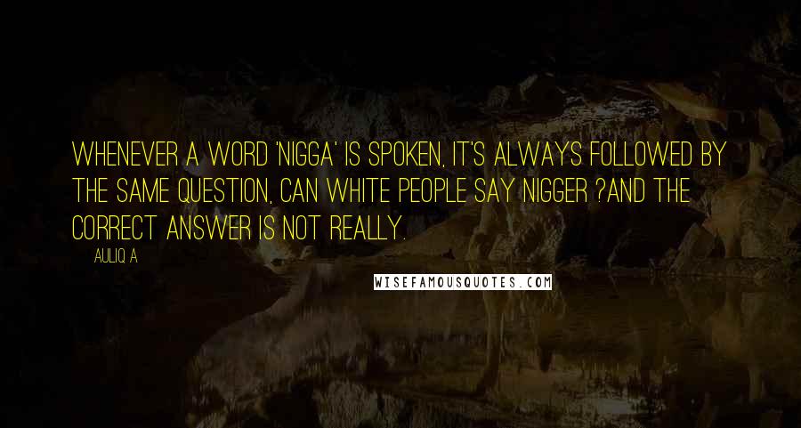 Auliq A Quotes: Whenever a word 'nigga' is spoken, It's always followed by the same question, Can white people say nigger ?and the correct answer is Not really.