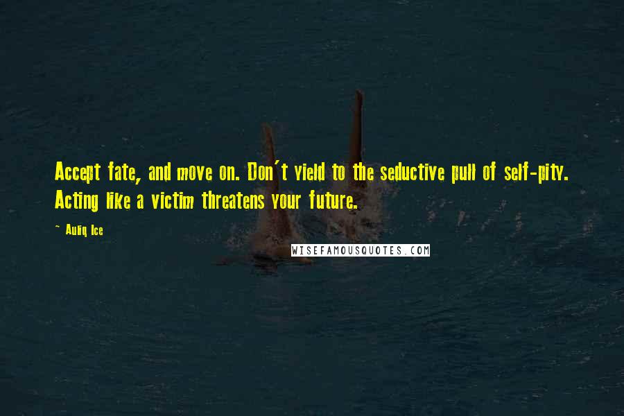 Auliq Ice Quotes: Accept fate, and move on. Don't yield to the seductive pull of self-pity. Acting like a victim threatens your future.