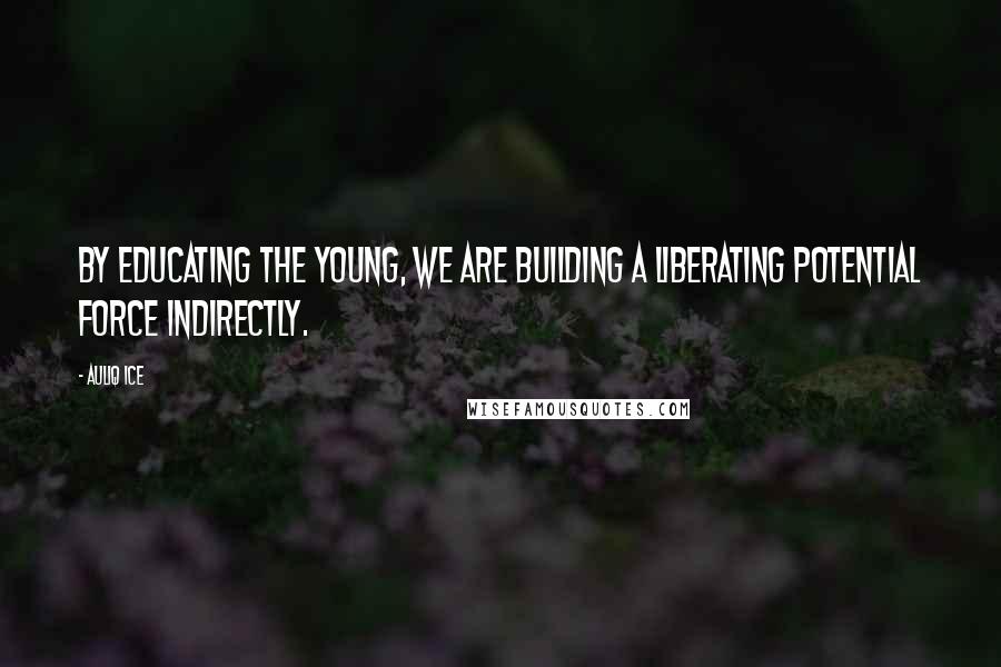 Auliq Ice Quotes: By educating the young, we are building a liberating potential force indirectly.