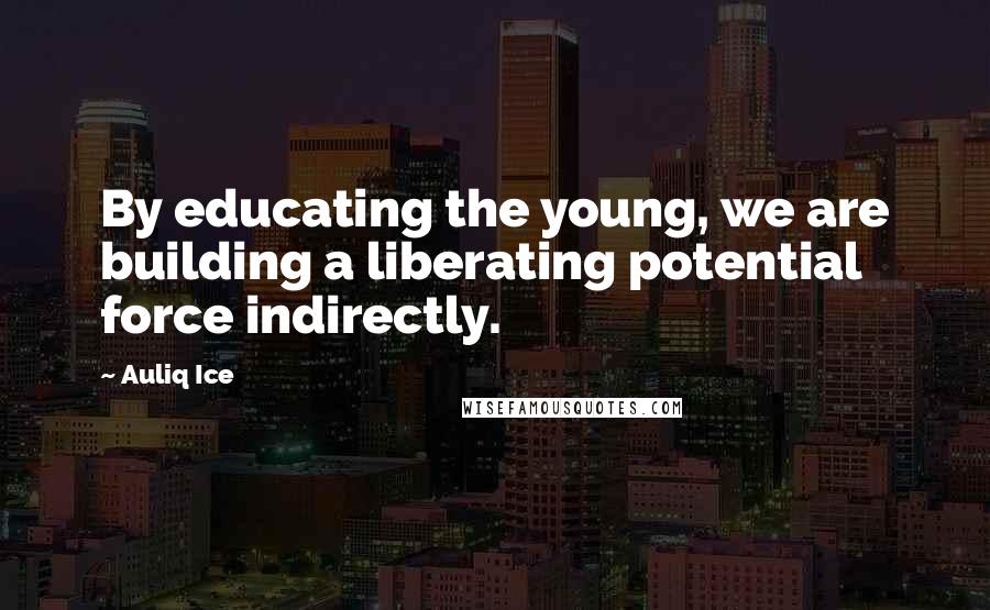 Auliq Ice Quotes: By educating the young, we are building a liberating potential force indirectly.