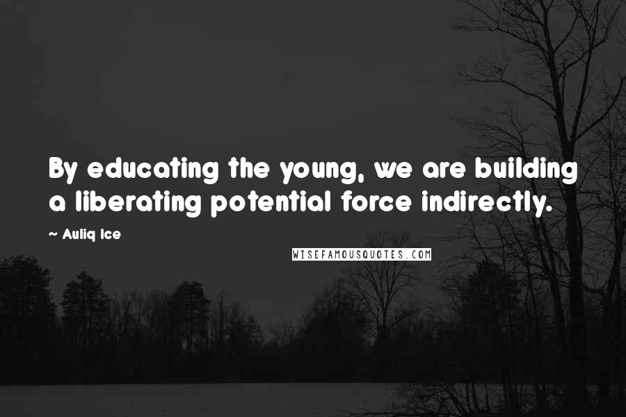 Auliq Ice Quotes: By educating the young, we are building a liberating potential force indirectly.