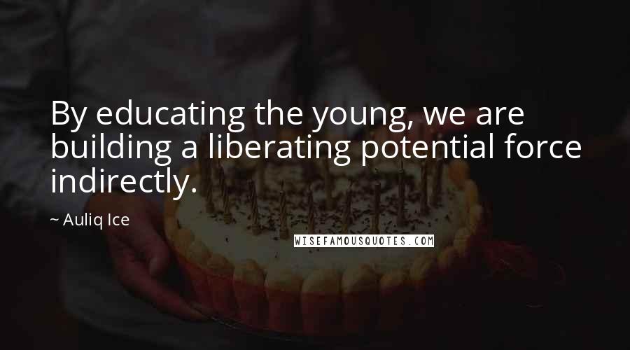 Auliq Ice Quotes: By educating the young, we are building a liberating potential force indirectly.