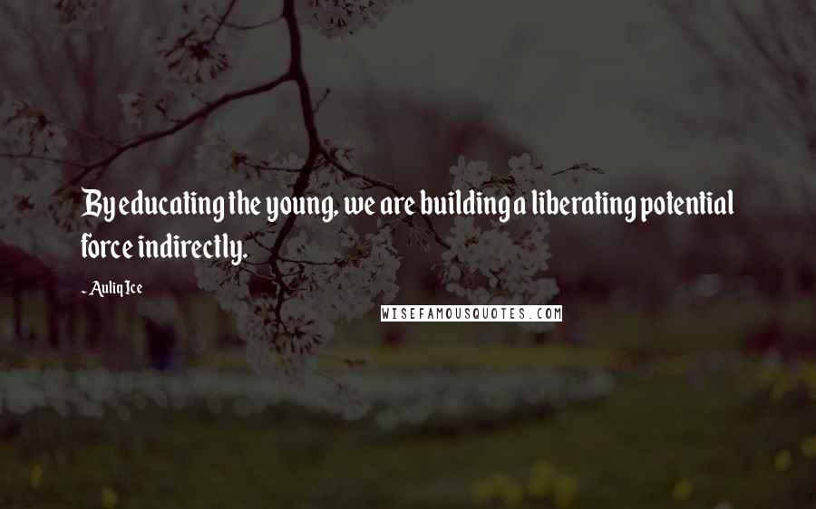 Auliq Ice Quotes: By educating the young, we are building a liberating potential force indirectly.