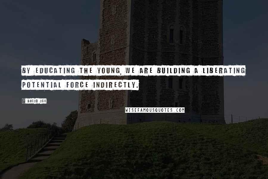 Auliq Ice Quotes: By educating the young, we are building a liberating potential force indirectly.