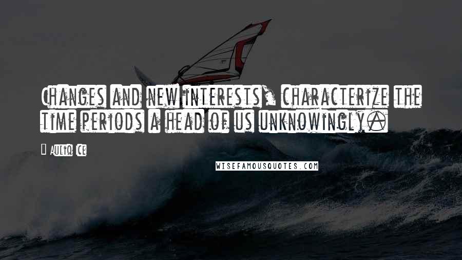 Auliq Ice Quotes: Changes and new interests, characterize the time periods a head of us unknowingly.