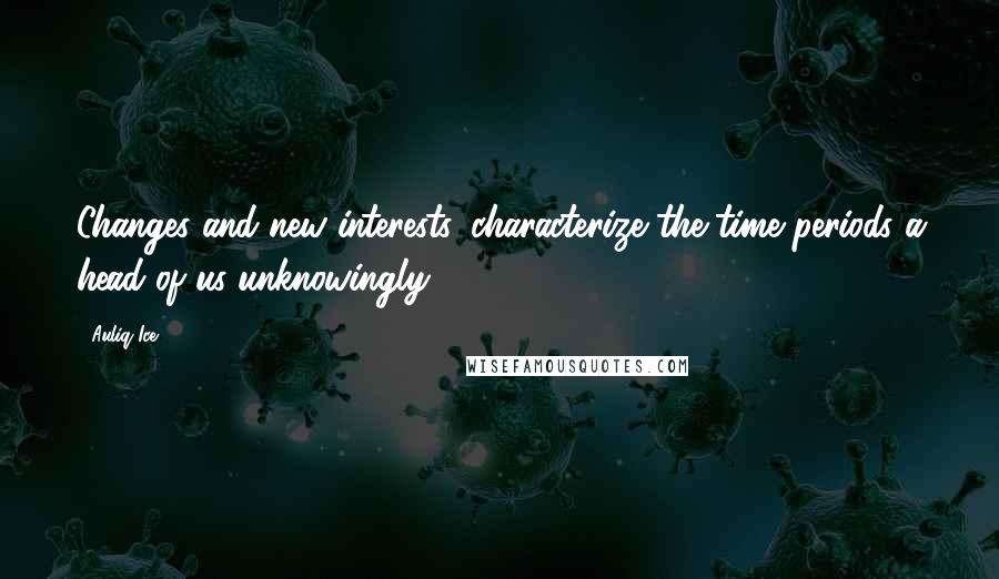 Auliq Ice Quotes: Changes and new interests, characterize the time periods a head of us unknowingly.
