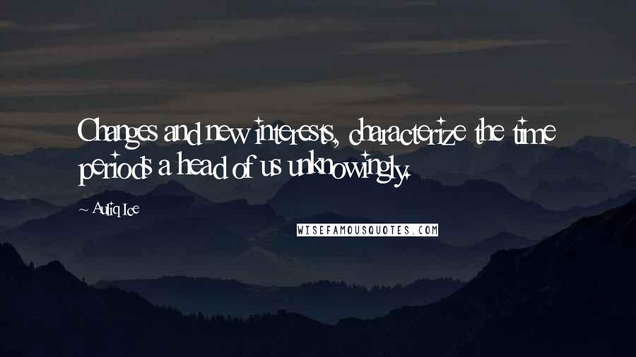 Auliq Ice Quotes: Changes and new interests, characterize the time periods a head of us unknowingly.