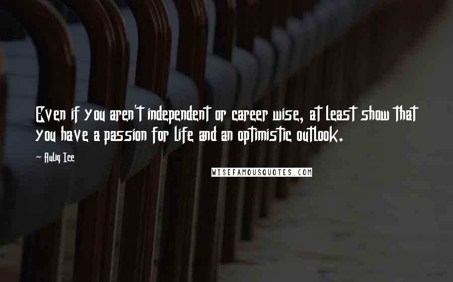 Auliq Ice Quotes: Even if you aren't independent or career wise, at least show that you have a passion for life and an optimistic outlook.