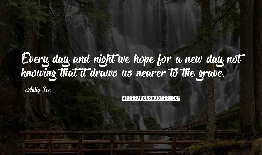 Auliq Ice Quotes: Every day and night we hope for a new day not knowing that it draws us nearer to the grave.