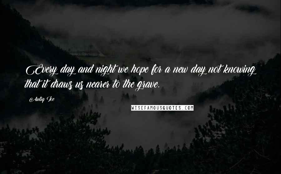 Auliq Ice Quotes: Every day and night we hope for a new day not knowing that it draws us nearer to the grave.