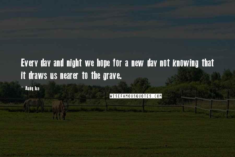 Auliq Ice Quotes: Every day and night we hope for a new day not knowing that it draws us nearer to the grave.