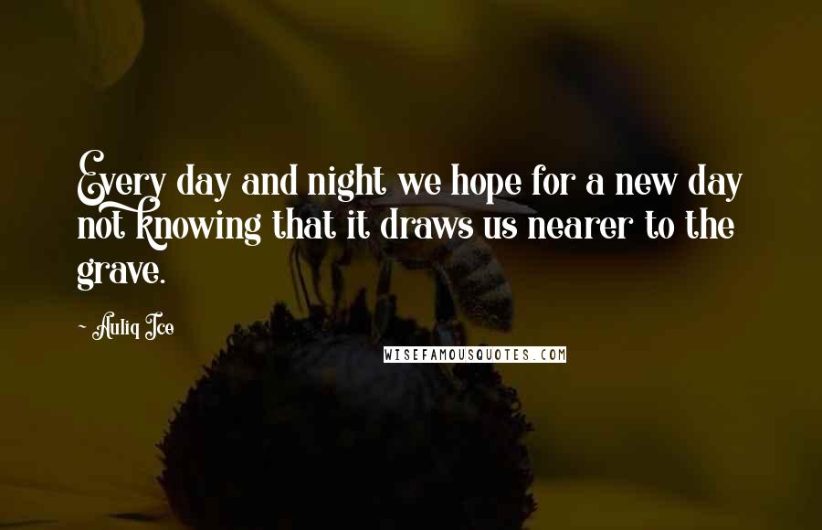 Auliq Ice Quotes: Every day and night we hope for a new day not knowing that it draws us nearer to the grave.