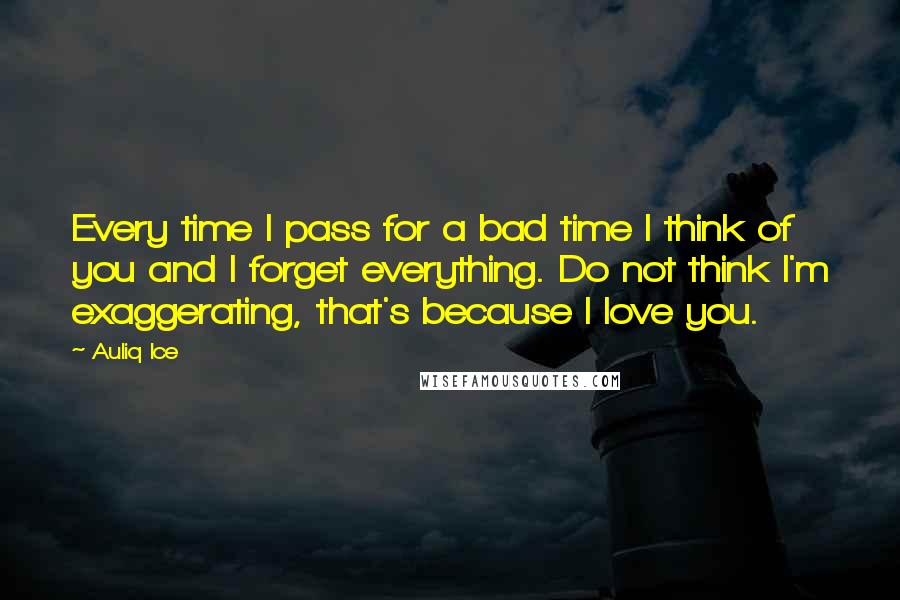 Auliq Ice Quotes: Every time I pass for a bad time I think of you and I forget everything. Do not think I'm exaggerating, that's because I love you.