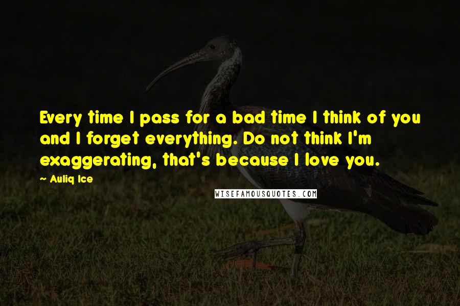 Auliq Ice Quotes: Every time I pass for a bad time I think of you and I forget everything. Do not think I'm exaggerating, that's because I love you.