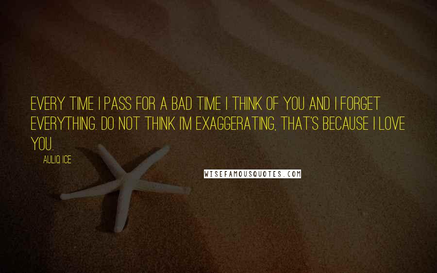 Auliq Ice Quotes: Every time I pass for a bad time I think of you and I forget everything. Do not think I'm exaggerating, that's because I love you.