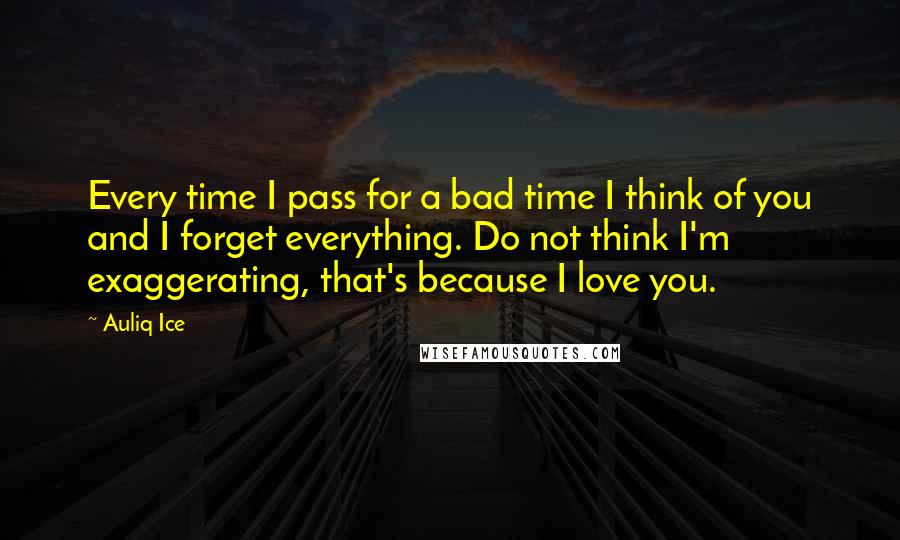 Auliq Ice Quotes: Every time I pass for a bad time I think of you and I forget everything. Do not think I'm exaggerating, that's because I love you.