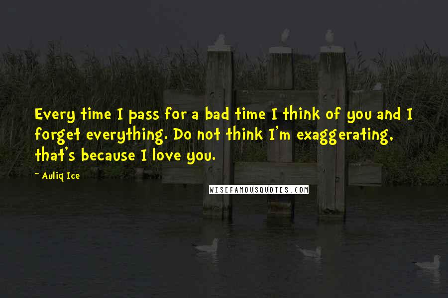 Auliq Ice Quotes: Every time I pass for a bad time I think of you and I forget everything. Do not think I'm exaggerating, that's because I love you.