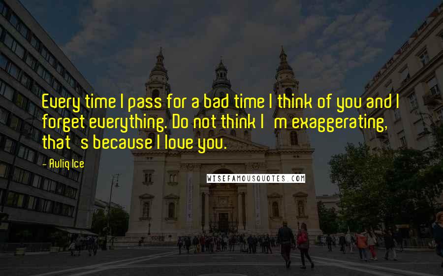 Auliq Ice Quotes: Every time I pass for a bad time I think of you and I forget everything. Do not think I'm exaggerating, that's because I love you.