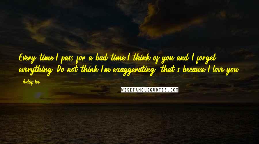 Auliq Ice Quotes: Every time I pass for a bad time I think of you and I forget everything. Do not think I'm exaggerating, that's because I love you.