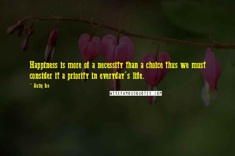 Auliq Ice Quotes: Happiness is more of a necessity than a choice thus we must consider it a priority in everyday's life.